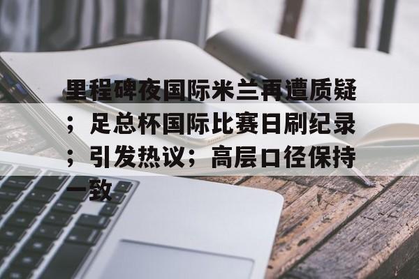 九游体育官网-里程碑夜国际米兰再遭质疑；足总杯国际比赛日刷纪录；引发热议；高层口径保持一致的简单介绍