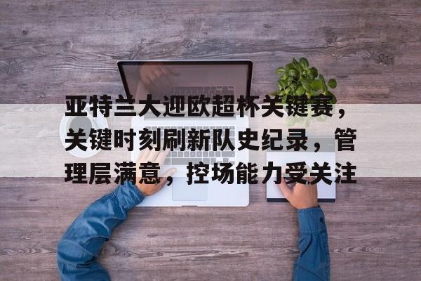 九游体育app-关于亚特兰大迎欧超杯关键赛，关键时刻刷新队史纪录，管理层满意，控场能力受关注的信息